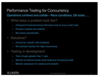 © 2014 SOASTA. All rights reserved. 26
• What does a problem look like?
o Infrequent functional issues that seem only to occur under load
o Process crashes and restarts
o Not easily reproducible
• Solutions?
o Cannot be “solved” with hardware
o Re-architect solution for high-concurrency
• Testing in development
o Test at loads greater than 1 user
o Monitor functional results while testing at increasing loads
o Monitor processes for crashes and restarts
 