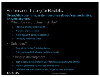 © 2014 SOASTA. All rights reserved. 27
• What does a problem look like?
o Process crashes and restarts
o Memory or object leaks
o More frequent garbage collection
o Decaying response times
• Solutions?
o Cannot be “solved” with hardware
o Find resource leaks based on failure points
• Testing in development
o Test at loads greater than 1 user for increasing amounts of time
o Monitor processes for crashes and restarts
o Compare behavior and resource usage as time increases
 