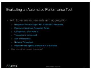 © 2014 SOASTA. All rights reserved. 28
• Additional measurements and aggregation
o Response Time Average / 90th (92/95/98th) Percentile
o Minimum / Maximum Response Times
o Completion / Error Rate %
o Transactions per second
o Size of Response
o Network Throughput
o Measurement against previous run or baseline
o Use more than one of the above!
 