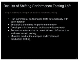 37
Results of Shifting Performance Testing Left
Using Continuous Integration tools to automate testing
• Run incremental performance tests automatically with
each iteration
• Establish a trend line for performance early
• Developers find code and architecture issues early
• Performance teams focus on end-to-end infrastructure
and user related testing
• Minimize production escapes and implement
production testing
 