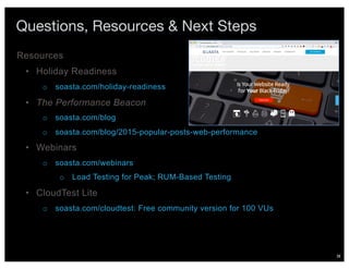 38
Questions, Resources & Next Steps
• Holiday Readiness
o soasta.com/holiday-readiness
• The Performance Beacon
o soasta.com/blog
o soasta.com/blog/2015-popular-posts-web-performance
• Webinars
o soasta.com/webinars
o Load Testing for Peak; RUM-Based Testing
• CloudTest Lite
o soasta.com/cloudtest: Free community version for 100 VUs
Resources
 