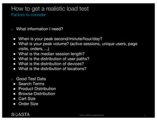 © 2014 SOASTA. All rights reserved. 47
o What information I need?
● When is your peak second/minute/hour/day?
● What is your peak volume? (active sessions, unique users, page
visits, orders, ...)
● What is the median session length?
● What is the distribution of user paths?
● What is the distribution of devices?
● What is the distribution of locations?
o Good Test Data
● Search Terms
● Product Distribution
● Browse Distribution
● Cart Size
● Order Size
How to get a realistic load test
Factors to consider
 