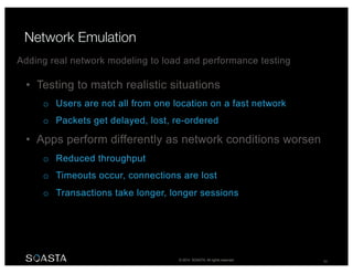 © 2014 SOASTA. All rights reserved. 59
• Testing to match realistic situations
o Users are not all from one location on a fast network
o Packets get delayed, lost, re-ordered
• Apps perform differently as network conditions worsen
o Reduced throughput
o Timeouts occur, connections are lost
o Transactions take longer, longer sessions
Adding real network modeling to load and performance testing
 