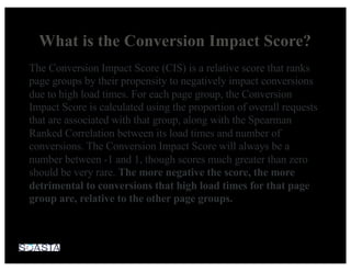 What is the Conversion Impact Score?
The Conversion Impact Score (CIS) is a relative score that ranks
page groups by their propensity to negatively impact conversions
due to high load times. For each page group, the Conversion
Impact Score is calculated using the proportion of overall requests
that are associated with that group, along with the Spearman
Ranked Correlation between its load times and number of
conversions. The Conversion Impact Score will always be a
number between -1 and 1, though scores much greater than zero
should be very rare. The more negative the score, the more
detrimental to conversions that high load times for that page
group are, relative to the other page groups.
 