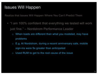 72
Issues Will Happen
• “I am 100% confident that everything we tested will work
just fine.” – Nordstrom Performance Leader
o When loads are different than what you modeled, may have
problems
o E.g. At Nordstrom, during a recent anniversary sale, mobile
sign-ins were 9x greater than anticipated
o Used RUM to get to the root cause of the issue
Realize that Issues Will Happen Where You Can’t Predict Them
 