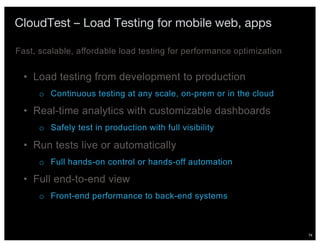 74
CloudTest – Load Testing for mobile web, apps
• Load testing from development to production
o Continuous testing at any scale, on-prem or in the cloud
• Real-time analytics with customizable dashboards
o Safely test in production with full visibility
• Run tests live or automatically
o Full hands-on control or hands-off automation
• Full end-to-end view
o Front-end performance to back-end systems
Fast, scalable, affordable load testing for performance optimization
 