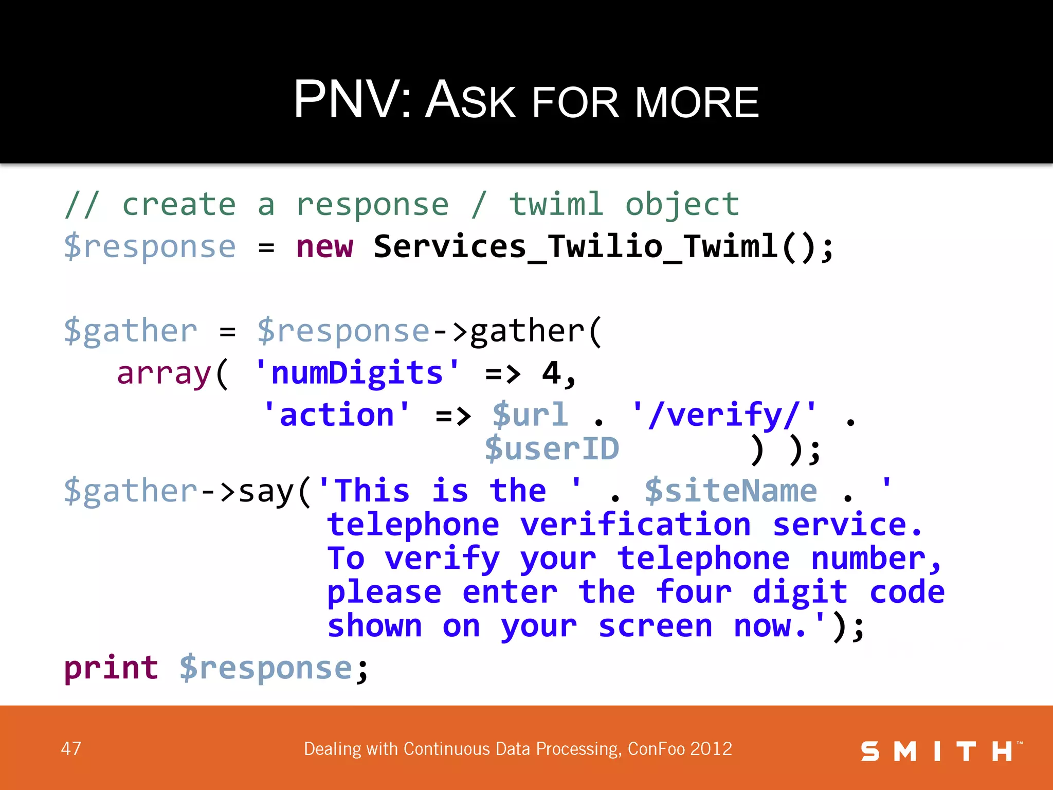 PNV: ASK FOR MORE
// create a response / twiml object
$response = new Services_Twilio_Twiml();

$gather = $response->gather(
   array( 'numDigits' => 4,
          'action' => $url . '/verify/' .
                      $userID       ) );
$gather->say('This is the ' . $siteName . '
              telephone verification service.
              To verify your telephone number,
              please enter the four digit code
              shown on your screen now.');
print $response;
 