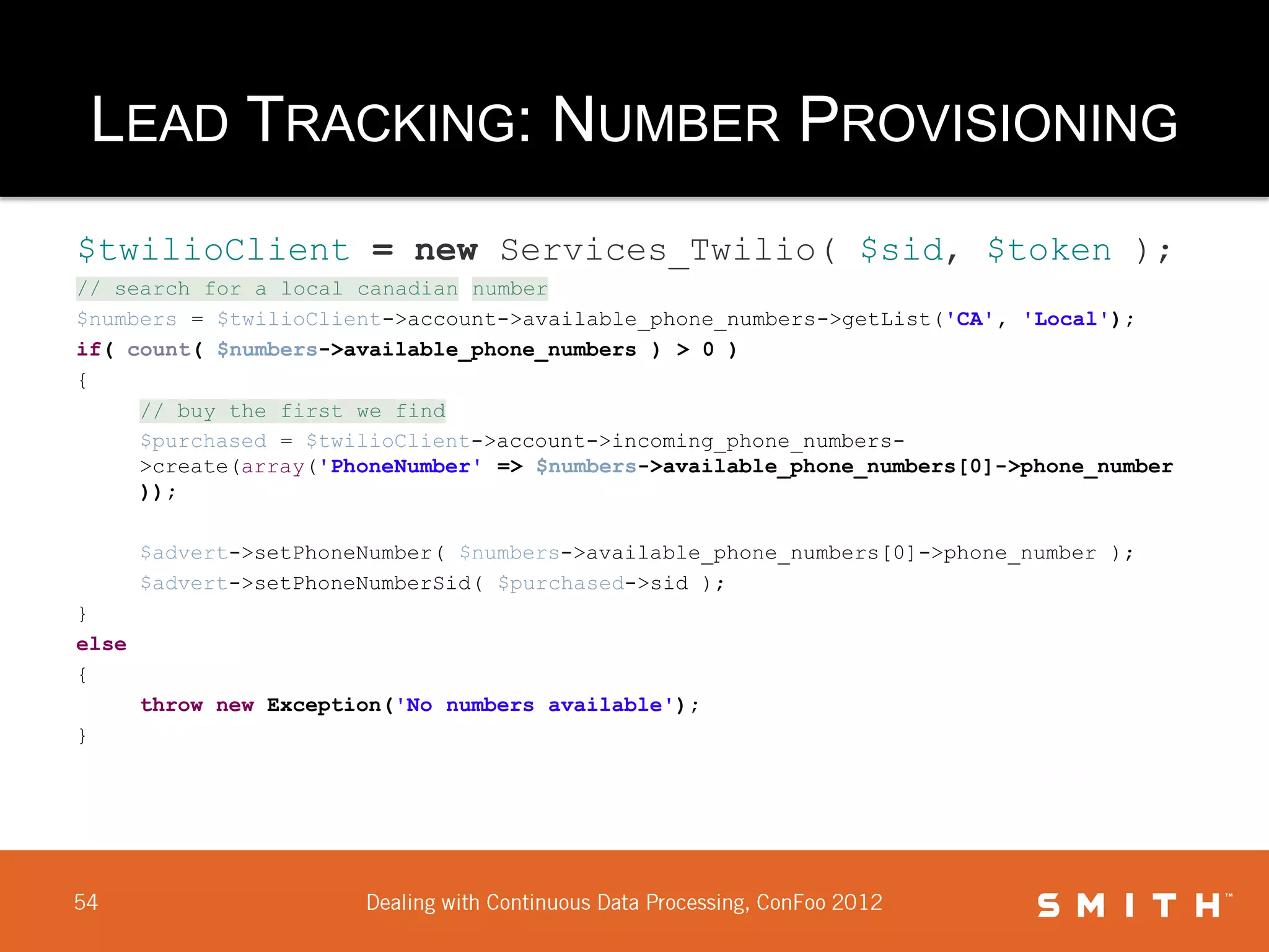 LEAD TRACKING: NUMBER PROVISIONING
$twilioClient = new Services_Twilio( $sid, $token );
// search for a local canadian number
$numbers = $twilioClient->account->available_phone_numbers->getList('CA', 'Local');
if( count( $numbers->available_phone_numbers ) > 0 )
{
     // buy the first we find
     $purchased = $twilioClient->account->incoming_phone_numbers-
     >create(array('PhoneNumber' => $numbers->available_phone_numbers[0]->phone_number
     ));

       $advert->setPhoneNumber( $numbers->available_phone_numbers[0]->phone_number );
       $advert->setPhoneNumberSid( $purchased->sid );
}
else
{
       throw new Exception('No numbers available');
}
 