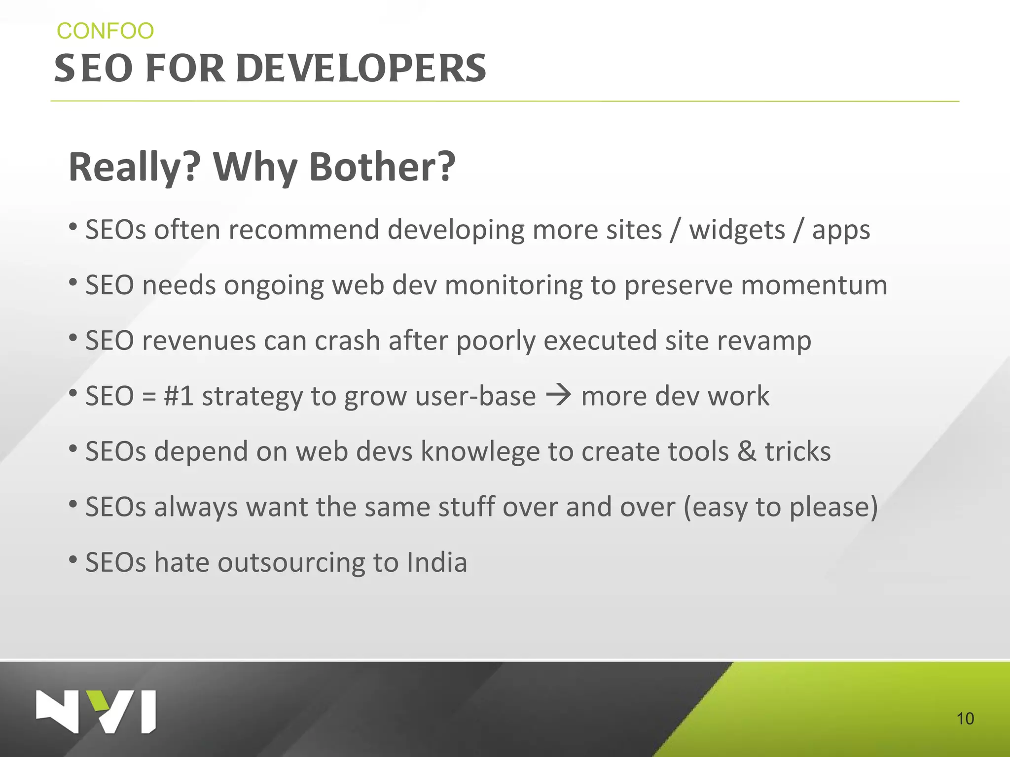 SEO FOR DEVELOPERS CONFOO Really? Why Bother? SEOs often recommend developing more sites / widgets / apps SEO needs ongoing web dev monitoring to preserve momentum SEO revenues can crash after poorly executed site revamp  SEO = #1 strategy to grow user-base    more dev work SEOs depend on web devs knowlege to create tools & tricks SEOs always want the same stuff over and over (easy to please) SEOs hate outsourcing to India 
