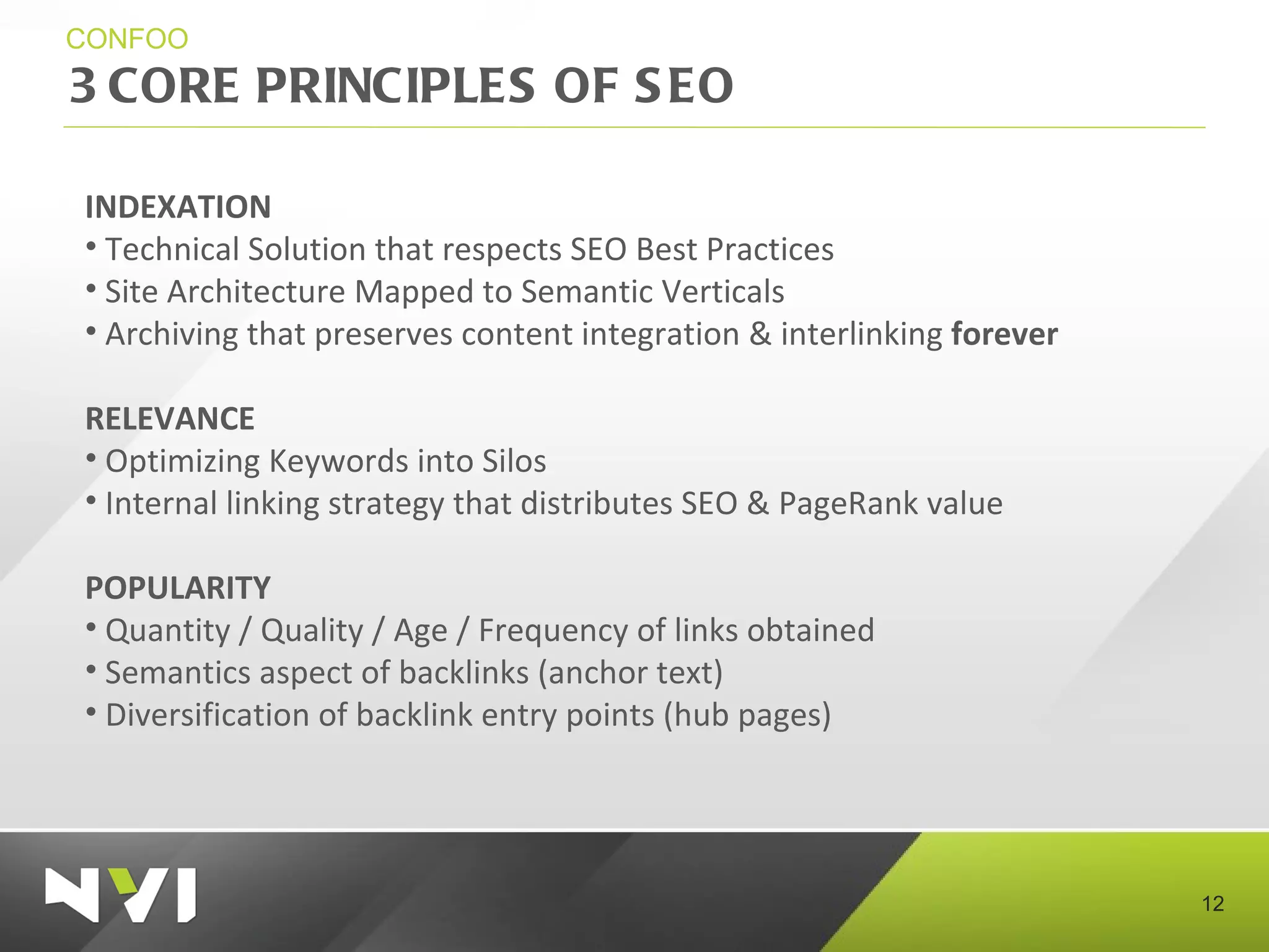 3 CORE PRINCIPLES OF SEO CONFOO INDEXATION Technical Solution that respects SEO Best Practices Site Architecture Mapped to Semantic Verticals Archiving that preserves content integration & interlinking  forever RELEVANCE Optimizing Keywords into Silos Internal linking strategy that distributes SEO & PageRank value POPULARITY Quantity / Quality / Age / Frequency of links obtained Semantics aspect of backlinks (anchor text) Diversification of backlink entry points (hub pages) 