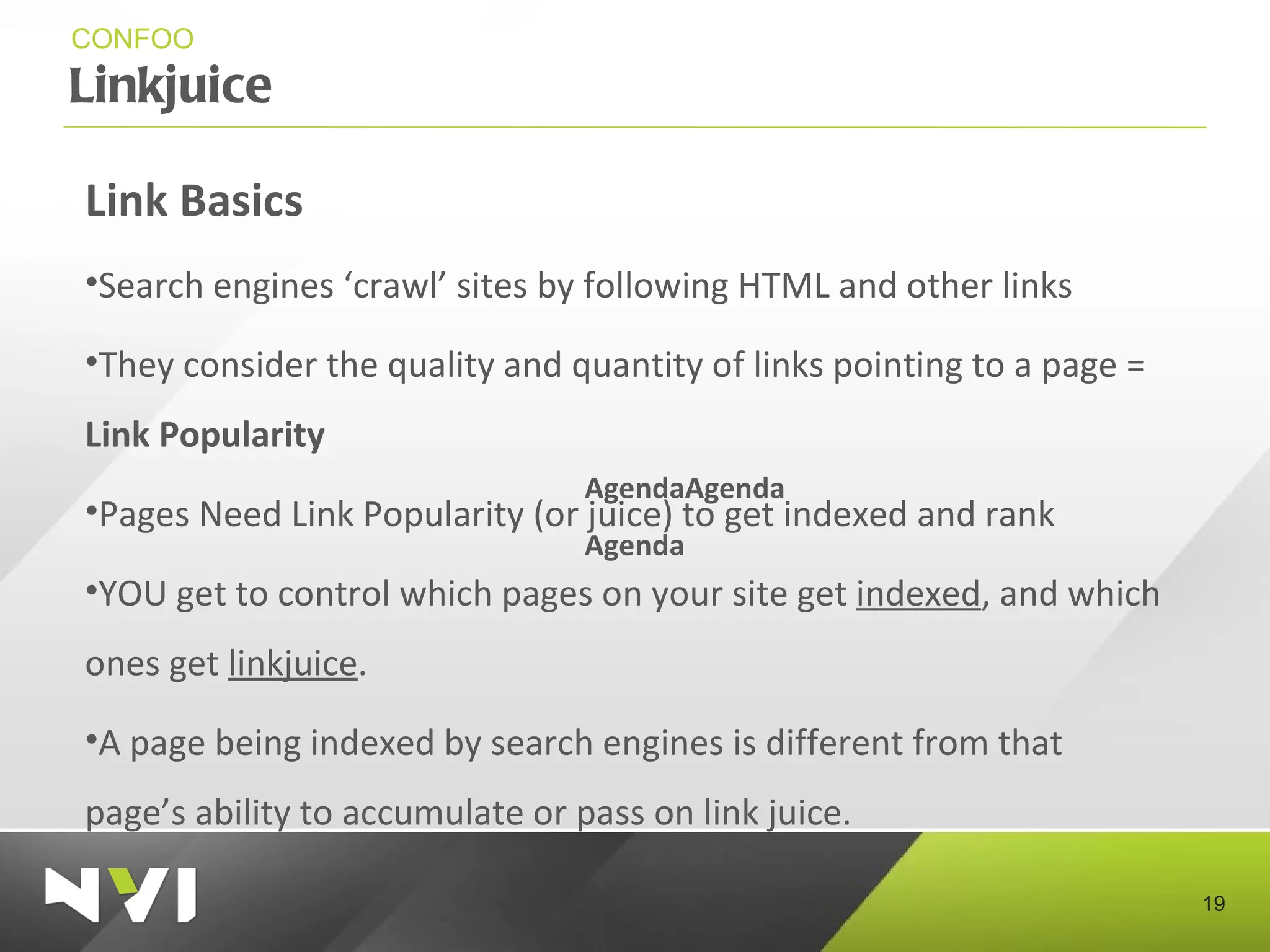 Linkjuice CONFOO Link Basics Search engines ‘crawl’ sites by following HTML and other links They consider the quality and quantity of links pointing to a page =  Link Popularity Pages Need Link Popularity (or juice) to get indexed and rank YOU get to control which pages on your site get  indexed , and which ones get  linkjuice . A page being indexed by search engines is different from that page’s ability to accumulate or pass on link juice. AgendaAgenda Agenda 