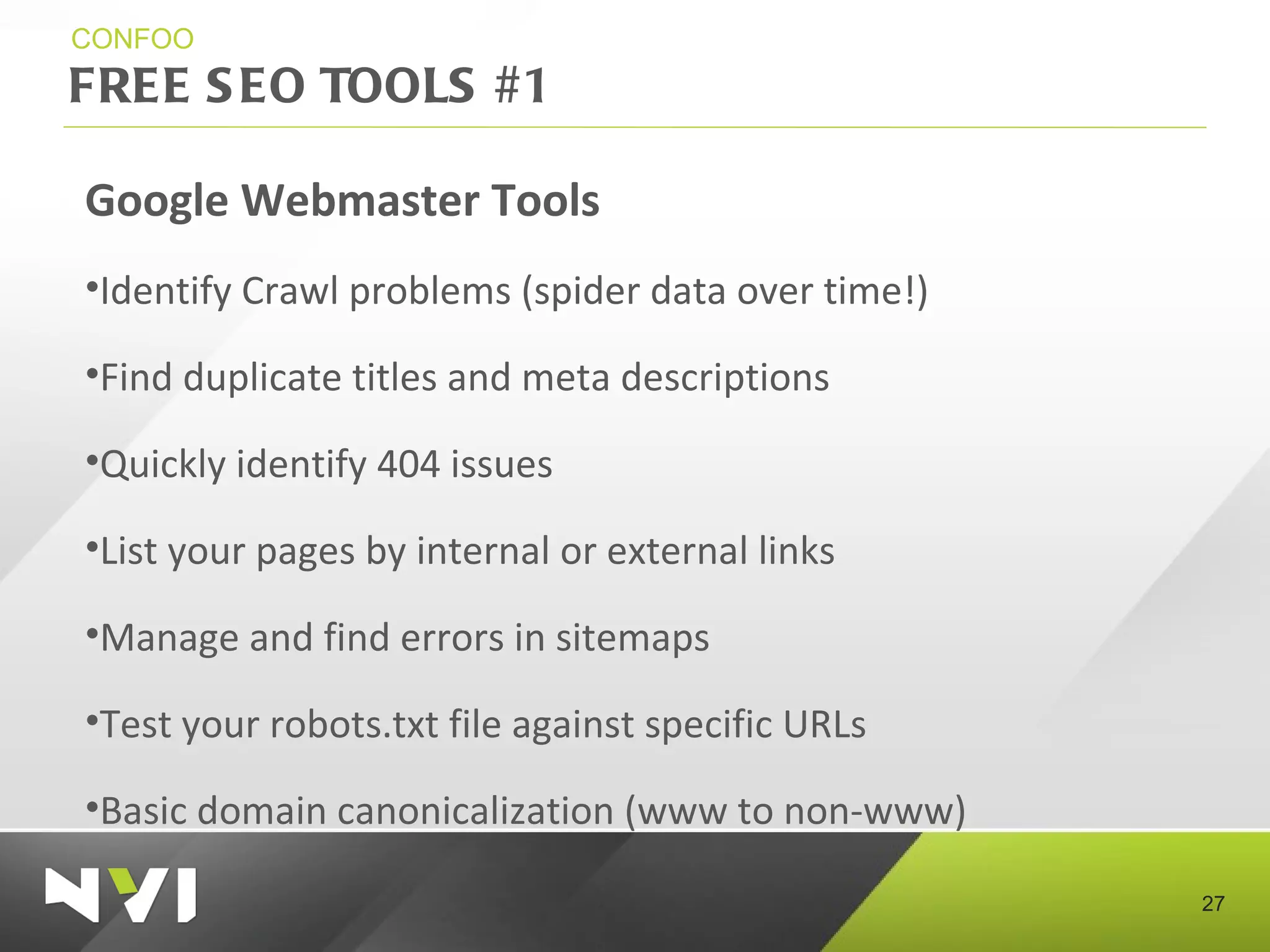 FREE SEO TOOLS #1 CONFOO Google Webmaster Tools Identify Crawl problems (spider data over time!) Find duplicate titles and meta descriptions Quickly identify 404 issues List your pages by internal or external links Manage and find errors in sitemaps Test your robots.txt file against specific URLs Basic domain canonicalization (www to non-www) 