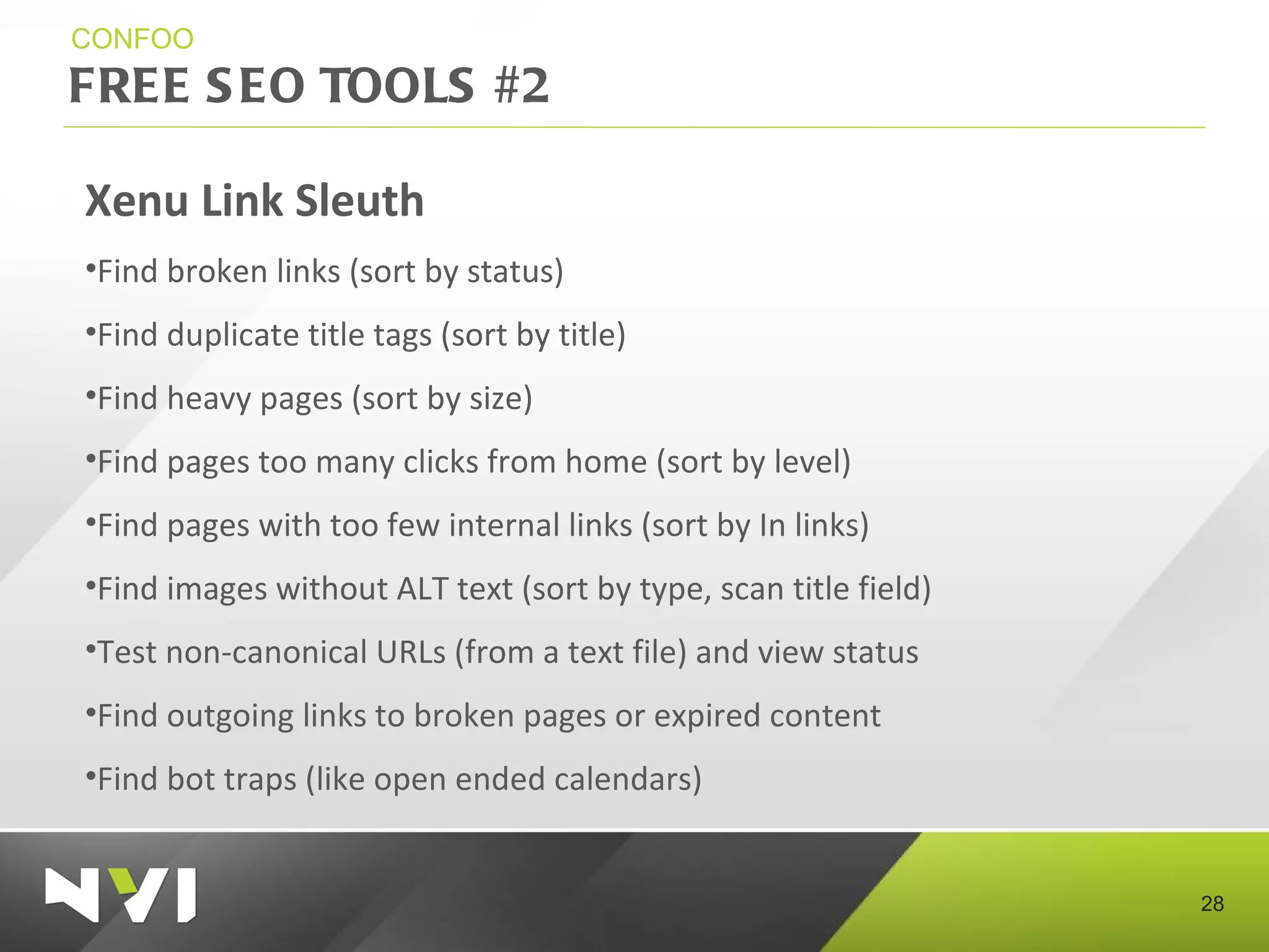 FREE SEO TOOLS #2 CONFOO Xenu Link Sleuth Find broken links (sort by status) Find duplicate title tags (sort by title) Find heavy pages (sort by size) Find pages too many clicks from home (sort by level) Find pages with too few internal links (sort by In links) Find images without ALT text (sort by type, scan title field) Test non-canonical URLs (from a text file) and view status Find outgoing links to broken pages or expired content Find bot traps (like open ended calendars)  