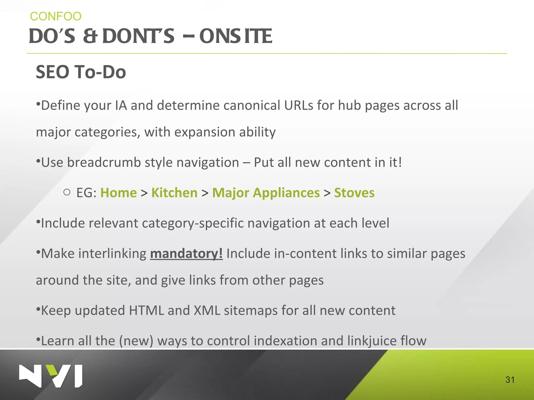 DO’S & DONT’S – ONSITE  CONFOO SEO To-Do Define your IA and determine canonical URLs for hub pages across all major categories, with expansion ability Use breadcrumb style navigation – Put all new content in it! EG:  Home  >  Kitchen  >  Major   Appliances  >  Stoves Include relevant category-specific navigation at each level Make interlinking  mandatory!  Include in-content links to similar pages around the site, and give links from other pages Keep updated HTML and XML sitemaps for all new content  Learn all the (new) ways to control indexation and linkjuice flow 