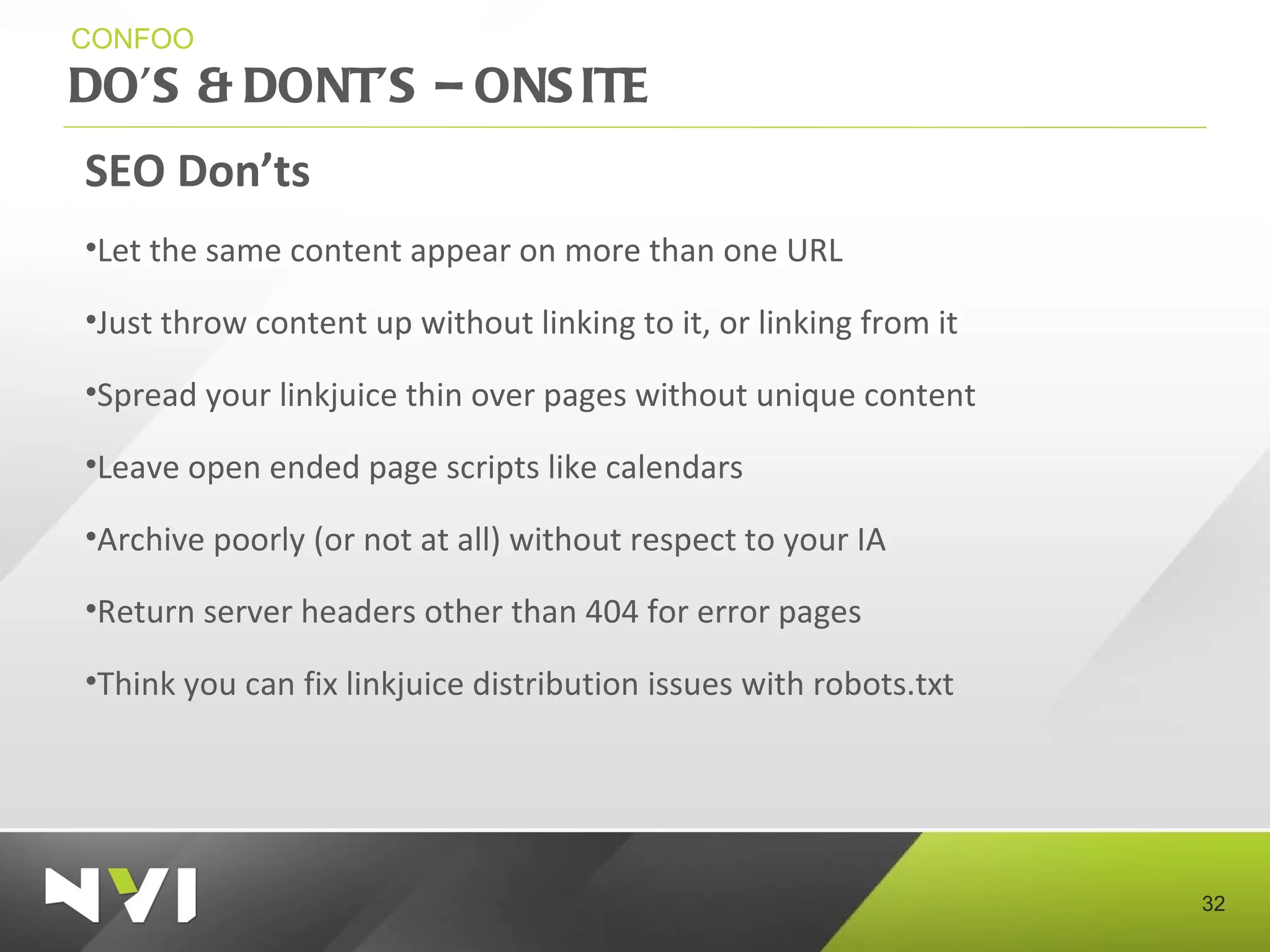 DO’S & DONT’S – ONSITE  CONFOO SEO Don’ts Let the same content appear on more than one URL Just throw content up without linking to it, or linking from it Spread your linkjuice thin over pages without unique content Leave open ended page scripts like calendars Archive poorly (or not at all) without respect to your IA Return server headers other than 404 for error pages  Think you can fix linkjuice distribution issues with robots.txt 
