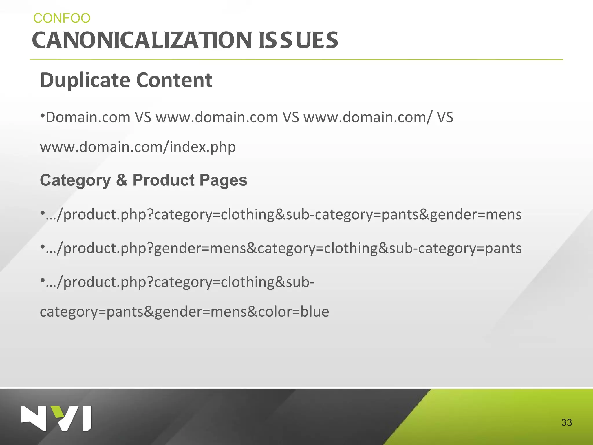 CANONICALIZATION ISSUES CONFOO Duplicate Content Domain.com VS www.domain.com VS www.domain.com/ VS www.domain.com/index.php  Category & Product Pages … /product.php?category=clothing&sub-category=pants&gender=mens … /product.php?gender=mens&category=clothing&sub-category=pants … /product.php?category=clothing&sub-category=pants&gender=mens&color=blue 