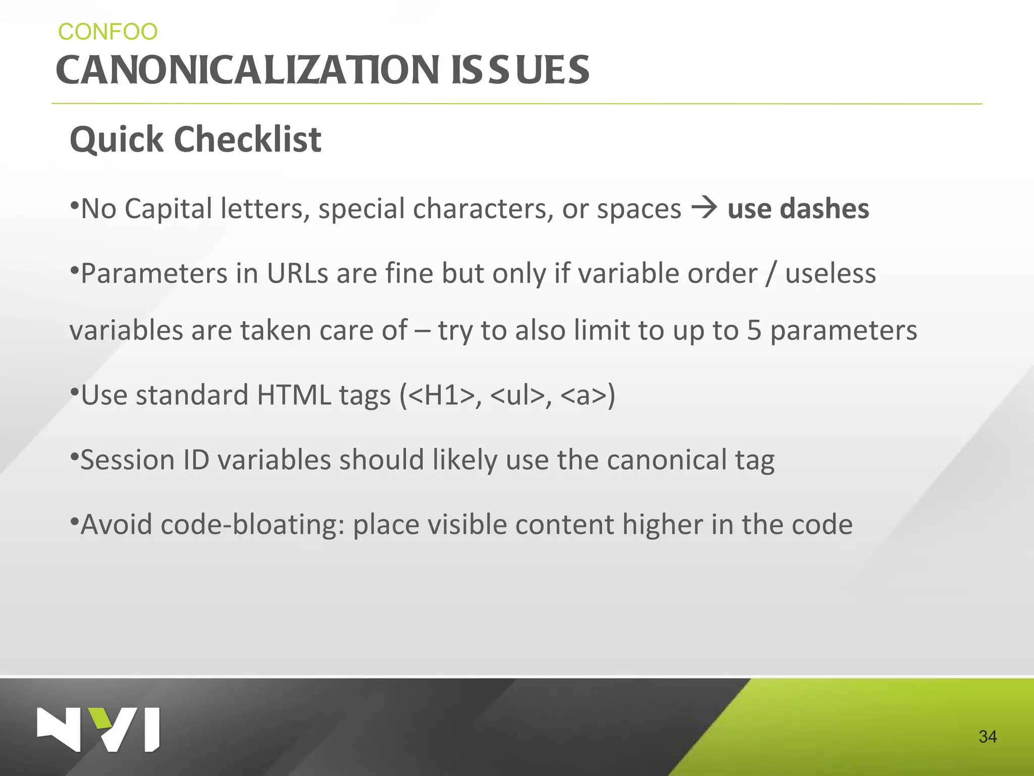 CANONICALIZATION ISSUES CONFOO Quick Checklist No Capital letters, special characters, or spaces     use dashes Parameters in URLs are fine but only if variable order / useless variables are taken care of – try to also limit to up to 5 parameters Use standard HTML tags (<H1>, <ul>, <a>) Session ID variables should likely use the canonical tag Avoid code-bloating: place visible content higher in the code 