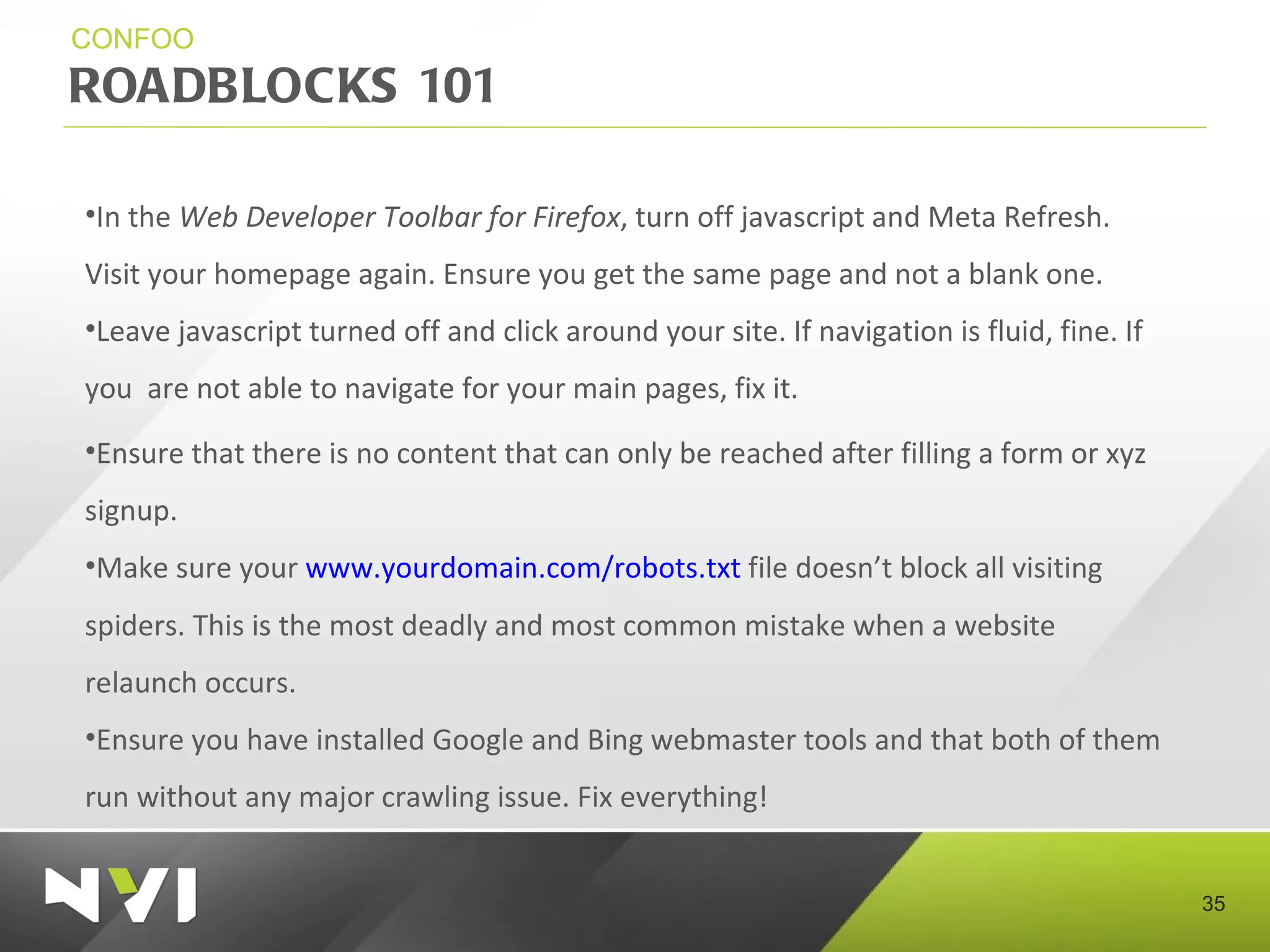 ROADBLOCKS 101 CONFOO In the  Web Developer Toolbar for Firefox , turn off javascript and Meta Refresh. Visit your homepage again. Ensure you get the same page and not a blank one.  Leave javascript turned off and click around your site. If navigation is fluid, fine. If you  are not able to navigate for your main pages, fix it. Ensure that there is no content that can only be reached after filling a form or xyz signup. Make sure your  www.yourdomain.com/robots.txt  file doesn’t block all visiting spiders. This is the most deadly and most common mistake when a website relaunch occurs. Ensure you have installed Google and Bing webmaster tools and that both of them run without any major crawling issue. Fix everything! 