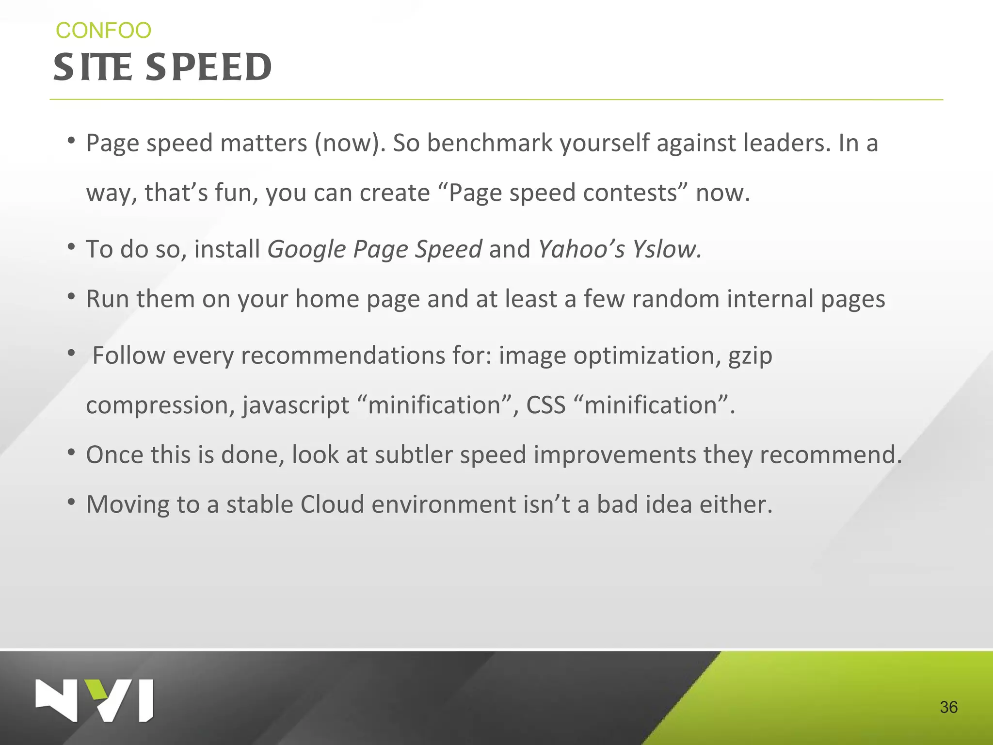 SITE SPEED CONFOO Page speed matters (now). So benchmark yourself against leaders. In a way, that’s fun, you can create “Page speed contests” now. To do so, install  Google Page Speed  and  Yahoo’s Yslow. Run them on your home page and at least a few random internal pages Follow every recommendations for: image optimization, gzip compression, javascript “minification”, CSS “minification”. Once this is done, look at subtler speed improvements they recommend.  Moving to a stable Cloud environment isn’t a bad idea either. 