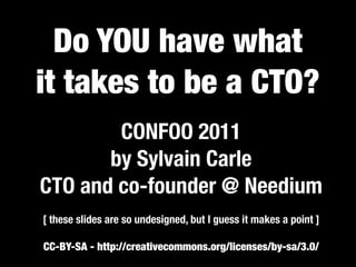 Do YOU have what
it takes to be a CTO?
        CONFOO 2011
       by Sylvain Carle
CTO and co-founder @ Needium
[ these slides are so undesigned, but I guess it makes a point ]

CC-BY-SA - http://creativecommons.org/licenses/by-sa/3.0/
 