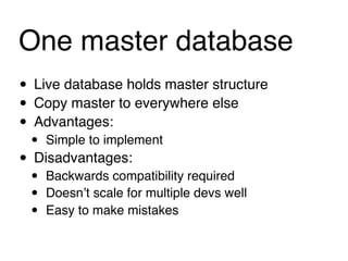 One master database
• Live database holds master structure
• Copy master to everywhere else
• Advantages:
 • Simple to implement
• Disadvantages:
 •   Backwards compatibility required
 •   Doesnʼt scale for multiple devs well
 •   Easy to make mistakes
 