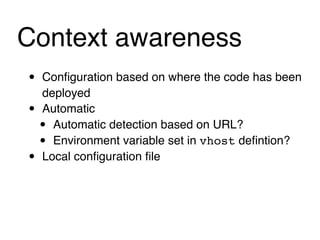 Context awareness
•   Conﬁguration based on where the code has been
    deployed
•   Automatic
    • Automatic detection based on URL?
    • Environment variable set in vhost deﬁntion?
•   Local conﬁguration ﬁle
 