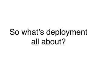 So whatʼs deployment
     all about?
 