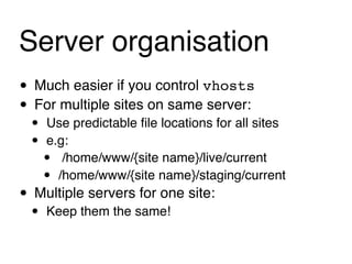 Server organisation
• Much easier if you control vhosts
• For multiple sites on same server:
 •   Use predictable ﬁle locations for all sites
 •   e.g:
     •  /home/www/{site name}/live/current
     • /home/www/{site name}/staging/current
• Multiple servers for one site:
 •   Keep them the same!
 