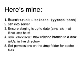 Hereʼs mine:
1. Branch trunk to release-{yymmdd-hhmm}
2. ssh into server
3. Ensure staging is up to date (svn st -u)
  If not, stop here!
4. svn checkout new release branch to a new
   folder in live directory
5. Set permissions on the /tmp folder for cache
   ﬁles
 