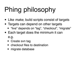 Phing philosophy"
• Like make, build scripts consist of targets
• Targets can depend on other targets
 • “live” depends on “tag”, “checkout”, “migrate”
• Each target does the minimum it can
  e.g.
  •   Create svn tag
  •   checkout ﬁles to destination
  •   migrate database
 