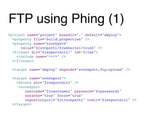 FTP using Phing (1)
<project name="project" basedir="." default="deploy">
  <property file="build.properties" />
  <property name="trunkpath"
      value="${svnpath}/${website}/trunk" />
  <fileset dir="${exportdir}/" id="files">
    <include name="**/*" />
  </fileset>

  <target name="deploy" depends="svnexport,ftp-upload" />

  <target name="svnexport">
    <delete dir="${exportdir}" />
     <svnexport
        username="${username}" password="${password}"
        nocache="true" force="true"
        repositoryurl="${trunkpath}" todir="${exportdir}" />
  </target>
 