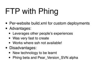 FTP with Phing
• Per-website build.xml for custom deployments
• Advantages:
 •   Leverages other peopleʼs experiences
 •   Was very fast to create
 •   Works where ssh not available!
• Disadvantages:
 •   New technology to be learnt
 •   Phing beta and Pear_Version_SVN alpha
 