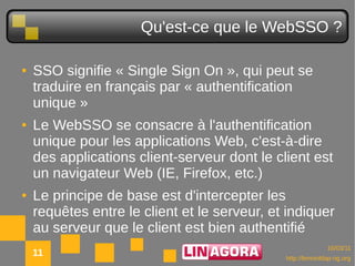 Qu'est-ce que le WebSSO ?

●   SSO signifie « Single Sign On », qui peut se
    traduire en français par « authentification
    unique »
●   Le WebSSO se consacre à l'authentification
    unique pour les applications Web, c'est-à-dire
    des applications client-serveur dont le client est
    un navigateur Web (IE, Firefox, etc.)
●   Le principe de base est d'intercepter les
    requêtes entre le client et le serveur, et indiquer
    au serveur que le client est bien authentifié
                                                            10/03/11
    11                                        http://lemonldap-ng.org
 