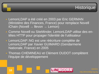 Historique

●   LemonLDAP a été créé en 2003 par Eric GERMAN
    (Ministère des Finances, France) pour remplace Novell
    iChain (Novell → llevon → Lemon)
●   Comme Novell ou SiteMinder, LemonLDAP utilise des en-
    têtes HTTP pour propager l'identité de l'utilisateur
●   LemonLDAP::NG est une réécriture complète de
    LemonLDAP par Xavier GUIMARD (Gendarmerie
    Nationale, France) en 2005
●   Thomas CHEMINEAU et Clément OUDOT complètent
    l'équipe de développement


                                                                10/03/11
    16                                            http://lemonldap-ng.org
 