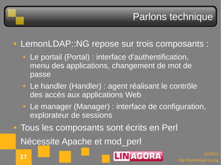 Parlons technique

●   LemonLDAP::NG repose sur trois composants :
    ●    Le portail (Portal) : interface d'authentification,
         menu des applications, changement de mot de
         passe
    ●    Le handler (Handler) : agent réalisant le contrôle
         des accès aux applications Web
    ●    Le manager (Manager) : interface de configuration,
         explorateur de sessions
●   Tous les composants sont écrits en Perl
●   Nécessite Apache et mod_perl
                                                                     10/03/11
    17                                                 http://lemonldap-ng.org
 
