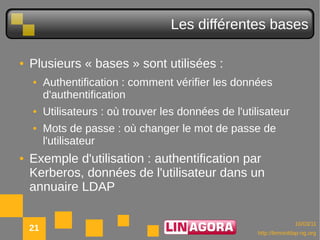 Les différentes bases

●   Plusieurs « bases » sont utilisées :
    ●    Authentification : comment vérifier les données
         d'authentification
    ●    Utilisateurs : où trouver les données de l'utilisateur
    ●    Mots de passe : où changer le mot de passe de
         l'utilisateur
●   Exemple d'utilisation : authentification par
    Kerberos, données de l'utilisateur dans un
    annuaire LDAP

                                                                      10/03/11
    21                                                  http://lemonldap-ng.org
 