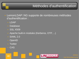 Méthodes d'authentification

●   LemonLDAP::NG supporte de nombreuses méthodes
    d'authentification :
    ●    LDAP
    ●    Database
    ●    SSL X509
    ●    Apache built-in modules (Kerberos, OTP, ...)
    ●    SAML 2.0
    ●    OpenID
    ●    Twitter
    ●    CAS
●


                                                                      10/03/11
    22                                                  http://lemonldap-ng.org
 