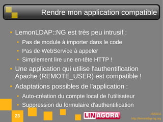 Rendre mon application compatible

●   LemonLDAP::NG est très peu intrusif :
    ●    Pas de module à importer dans le code
    ●    Pas de WebService à appeler
    ●    Simplement lire une en-tête HTTP !
●   Une application qui utilise l'authentification
    Apache (REMOTE_USER) est compatible !
●   Adaptations possibles de l'application :
    ●    Auto-création du compte local de l'utilisateur
    ●    Suppression du formulaire d'authentification
                                                                   10/03/11
    23                                               http://lemonldap-ng.org
 