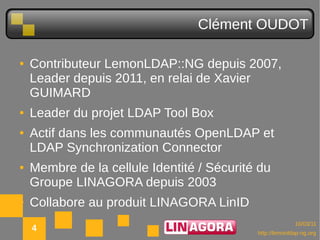 Clément OUDOT

●   Contributeur LemonLDAP::NG depuis 2007,
    Leader depuis 2011, en relai de Xavier
    GUIMARD
●   Leader du projet LDAP Tool Box
●   Actif dans les communautés OpenLDAP et
    LDAP Synchronization Connector
●   Membre de la cellule Identité / Sécurité du
    Groupe LINAGORA depuis 2003
●   Collabore au produit LINAGORA LinID
                                                          10/03/11
    4                                       http://lemonldap-ng.org
 