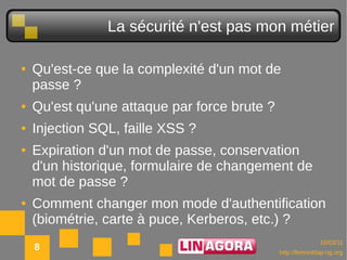 La sécurité n'est pas mon métier

●   Qu'est-ce que la complexité d'un mot de
    passe ?
●   Qu'est qu'une attaque par force brute ?
●   Injection SQL, faille XSS ?
●   Expiration d'un mot de passe, conservation
    d'un historique, formulaire de changement de
    mot de passe ?
●   Comment changer mon mode d'authentification
    (biométrie, carte à puce, Kerberos, etc.) ?
                                                            10/03/11
    8                                         http://lemonldap-ng.org
 