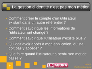 La gestion d'identité n'est pas mon métier

●   Comment créer le compte d'un utilisateur
    existant dans un autre référentiel ?
●   Comment savoir que les informations de
    l'utilisateur ont changé ?
●   Comment savoir que l'utilisateur n'existe plus ?
●   Qui doit avoir accès à mon application, qui ne
    doit pas y accéder ?
●   Que faire quand l'utilisateur a perdu son mot de
    passe ?
                                                          10/03/11
    9                                       http://lemonldap-ng.org
 