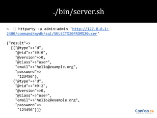 ~
httparty -u admin:admin 'http://127.0.0.1:
2480/command/mydb/sql/SELECT%20FROM%20user'
{"result"=>
[{"@type"=>"d",
"@rid"=>"#9:0",
"@version"=>0,
"@class"=>"user",
"email"=>"hello@example.org",
"password"=>
"123456"},
{"@type"=>"d",
"@rid"=>"#9:2",
"@version"=>0,
"@class"=>"user",
"email"=>"hello2@example.org",
"password"=>
"123456"}]}

 
