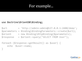 use DoctrineOrientDBBinding;
$url
$parameters
$orient
$response

=
=
=
=

'http://admin:admin@127.0.0.1:2480/demo';
BindingBindingParameters::create($url);
new BindingHttpBinding($parameters);
$orient->query("SELECT FROM User");

foreach ($response->getResult() as $user) {
echo $user->name;
}

 