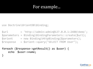 use DoctrineOrientDBBinding;
$url
$parameters
$orient
$response

=
=
=
=

'http://admin:admin@127.0.0.1:2480/demo';
BindingBindingParameters::create($url);
new BindingHttpBinding($parameters);
$orient->query("SELECT FROM User");

foreach ($response->getResult() as $user) {
echo $user->name;
}

 