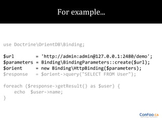 use DoctrineOrientDBBinding;
$url
$parameters
$orient
$response

=
=
=
=

'http://admin:admin@127.0.0.1:2480/demo';
BindingBindingParameters::create($url);
new BindingHttpBinding($parameters);
$orient->query("SELECT FROM User");

foreach ($response->getResult() as $user) {
echo $user->name;
}

 