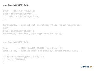 use NamshiJOSEJWS;
$jws = new JWS('RS256');
$jws->setPayload(array(
'uid' => $user->getid(),
));
$privateKey = openssl_get_privatekey("file://path/to/private.
key");
$jws->sign($privateKey);
setcookie('identity', $jws->getTokenString());

use NamshiJOSEJWS;
$jws
= JWS::load($_COOKIE['identity']);
$public_key = openssl_pkey_get_public("/path/to/public.key");
if ($jws->verify($public_key)) {
echo "EUREKA!;
}

 