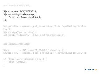 use NamshiJOSEJWS;
$jws = new JWS('RS256');
$jws->setPayload(array(
'uid' => $user->getid(),
));
$privateKey = openssl_get_privatekey("file://path/to/private.
key");
$jws->sign($privateKey);
setcookie('identity', $jws->getTokenString());

use NamshiJOSEJWS;
$jws
= JWS::load($_COOKIE['identity']);
$public_key = openssl_pkey_get_public("/path/to/public.key");
if ($jws->verify($public_key)) {
echo "EUREKA!;
}

 