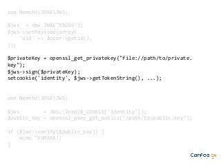 use NamshiJOSEJWS;
$jws = new JWS('RS256');
$jws->setPayload(array(
'uid' => $user->getid(),
));
$privateKey = openssl_get_privatekey("file://path/to/private.
key");
$jws->sign($privateKey);
setcookie('identity', $jws->getTokenString(), ...);

use NamshiJOSEJWS;
$jws
= JWS::load($_COOKIE['identity']);
$public_key = openssl_pkey_get_public("/path/to/public.key");
if ($jws->verify($public_key)) {
echo "EUREKA!;
}

 