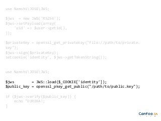 use NamshiJOSEJWS;
$jws = new JWS('RS256');
$jws->setPayload(array(
'uid' => $user->getid(),
));
$privateKey = openssl_get_privatekey("file://path/to/private.
key");
$jws->sign($privateKey);
setcookie('identity', $jws->getTokenString());

use NamshiJOSEJWS;
$jws
= JWS::load($_COOKIE['identity']);
$public_key = openssl_pkey_get_public("/path/to/public.key");
if ($jws->verify($public_key)) {
echo "EUREKA!;
}

 