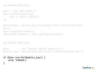 use NamshiJOSEJWS;
$jws = new JWS('RS256');
$jws->setPayload(array(
'uid' => $user->getid(),
));
$privateKey = openssl_get_privatekey("file://path/to/private.
key");
$jws->sign($privateKey);
setcookie('identity', $jws->getTokenString());

use NamshiJOSEJWS;
$jws
= JWS::load($_COOKIE['identity']);
$public_key = openssl_pkey_get_public("/path/to/public.key");
if ($jws->verify($public_key)) {
echo "EUREKA!;
}

 